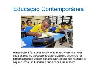 Educação Contemporânea
A avaliação é feita pela observação e pelo crescimento de
cada criança no processo de aprendizagem, onde não há
padronizações e valores quantitativos, aqui o que se avalia é
o que o torna um humano e não apenas um número.
 