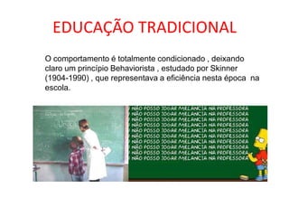 EDUCAÇÃO TRADICIONAL
O comportamento é totalmente condicionado , deixando
claro um princípio Behaviorista , estudado por Skinner
(1904-1990) , que representava a eficiência nesta época na
escola.
 