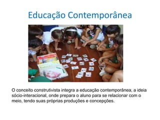 Educação Contemporânea
O conceito construtivista integra a educação contemporânea, a ideia
sócio-interacional, onde prepara o aluno para se relacionar com o
meio, tendo suas próprias produções e concepções.
 