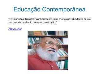 Educação Contemporânea
“Ensinar não é transferir conhecimento, mas criar as possibilidades para a
sua própria produção ou a sua construção.”
Paulo Freire
 