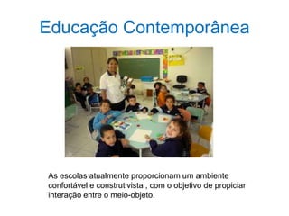Educação Contemporânea
As escolas atualmente proporcionam um ambiente
confortável e construtivista , com o objetivo de propiciar
interação entre o meio-objeto.
 