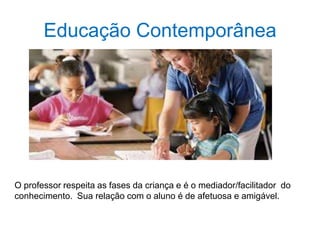 Educação Contemporânea
O professor respeita as fases da criança e é o mediador/facilitador do
conhecimento. Sua relação com o aluno é de afetuosa e amigável.
 