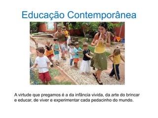 Educação Contemporânea
A virtude que pregamos é a da infância vivida, da arte do brincar
e educar, de viver e experimentar cada pedacinho do mundo.
 