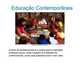 Educação Contemporânea
A troca de conhecimento é a chave para a interação
professor-aluno, onde ninguém é o detentor do
conhecimento, onde cada sabedoria tem o seu valor.
 