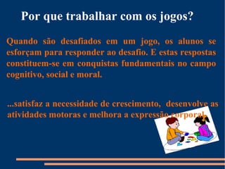 Por que trabalhar com os jogos? 
Quando são desafiados em um jogo, os alunos se 
esforçam para responder ao desafio. E estas respostas 
constituem-se em conquistas fundamentais no campo 
cognitivo, social e moral. 
...satisfaz a necessidade de crescimento, desenvolve as 
atividades motoras e melhora a expressão corporal. 
 
