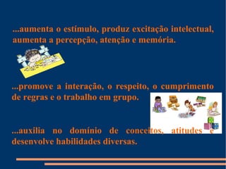 ...aumenta o estímulo, produz excitação intelectual, 
aumenta a percepção, atenção e memória. 
...promove a interação, o respeito, o cumprimento 
de regras e o trabalho em grupo. 
...auxilia no domínio de conceitos, atitudes e 
desenvolve habilidades diversas. 
 