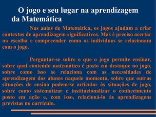 O jogo e seu lugar na aprendizagem 
da Matemática 
Nas aulas de Matemática, os jogos ajudam a criar 
contextos de aprendizagem significativos. Mas é preciso acertar 
na escolha e compreender como os indivíduos se relacionam 
com o jogo. 
Perguntar-se sobre o que o jogo permite ensinar, 
sobre qual conteúdo matemático é posto em destaque no jogo, 
sobre como isso se relaciona com as necessidades de 
aprendizagem dos alunos naquele momento, sobre que outras 
situações de ensino podem-se articular às situações de jogo, 
sobre como sistematizar e institucionalizar o conhecimento 
posto em ação e, com isso, relacioná-lo às aprendizagens 
previstas no currículo. 
 