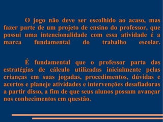 O jogo não deve ser escolhido ao acaso, mas 
fazer parte de um projeto de ensino do professor, que 
possui uma intencionalidade com essa atividade é a 
marca fundamental do trabalho escolar. 
É fundamental que o professor parta das 
estratégias de cálculo utilizadas inicialmente pelas 
crianças em suas jogadas, procedimentos, dúvidas e 
acertos e planeje atividades e intervenções desafiadoras 
a partir disso, a fim de que seus alunos possam avançar 
nos conhecimentos em questão. 
 