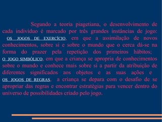 Segundo a teoria piagetiana, o desenvolvimento de 
cada indivíduo é marcado por três grandes instâncias de jogo: 
OS JOGOS DE EXERCÍCIO, em que a assimilação de novos 
conhecimentos, sobre si e sobre o mundo que o cerca dá-se na 
forma do prazer pela repetição dos primeiros hábitos; 
O JOGO SIMBÓLICO, em que a criança se apropria de conhecimentos 
sobre o mundo e conhece mais sobre si a partir da atribuição de 
diferentes significados aos objetos e as suas ações e 
OS JOGOS DE REGRAS, a criança se depara com o desafio de se 
apropriar das regras e encontrar estratégias para vencer dentro do 
universo de possibilidades criado pelo jogo. 
 