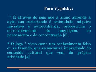 Para Vygotsky: 
* É através do jogo que a aluno aprende a 
agir, sua curiosidade é estimulada, adquire 
iniciativa e autoconfiança, proporciona o 
desenvolvimento da linguagem, do 
pensamento e da concentração [3]; 
* O jogo é visto como um conhecimento feito 
ou se fazendo, que se encontra impregnado do 
conteúdo cultural que vem da própria 
atividade [4]. 
 