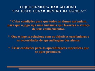 O QUE SIGNIFICA DAR AO JOGO 
“UM JUSTO LUGAR DENTRO DA ESCOLA?” 
* Criar condições para que todos os alunos aprendam, 
para que o jogo seja uma instância que favoreça o avanço 
de seus conhecimentos. 
* Que o jogo se relacione com os objetivos curriculares e 
as necessidades de aprendizagem dos alunos. 
* Criar condições para as aprendizagens específicas que 
se quer promover. 
 