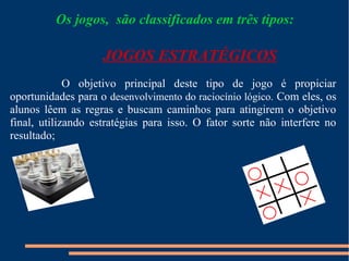 Os jogos, são classificados em três tipos: 
JOGOS ESTRATÉGICOS 
O objetivo principal deste tipo de jogo é propiciar 
oportunidades para o desenvolvimento do raciocínio lógico. Com eles, os 
alunos lêem as regras e buscam caminhos para atingirem o objetivo 
final, utilizando estratégias para isso. O fator sorte não interfere no 
resultado; 
 