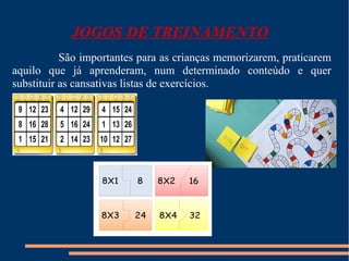 JOGOS DE TREINAMENTO 
São importantes para as crianças memorizarem, praticarem 
aquilo que já aprenderam, num determinado conteúdo e quer 
substituir as cansativas listas de exercícios. 
 