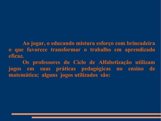 Ao jogar, o educando mistura esforço com brincadeira 
o que favorece transformar o trabalho em aprendizado 
eficaz. 
Os professores do Ciclo de Alfabetização utilizam 
jogos em suas práticas pedagógicas no ensino de 
matemática; alguns jogos utilizados são: 
 