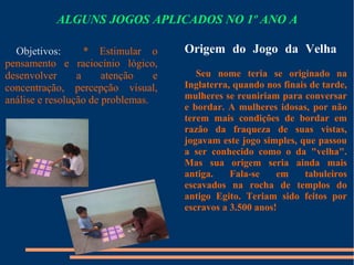 ALGUNS JOGOS APLICADOS NO 1º ANO A 
Origem do Jogo da Velha 
Seu nome teria se originado na 
Inglaterra, quando nos finais de tarde, 
mulheres se reuniriam para conversar 
e bordar. A mulheres idosas, por não 
terem mais condições de bordar em 
razão da fraqueza de suas vistas, 
jogavam este jogo simples, que passou 
a ser conhecido como o da "velha". 
Mas sua origem seria ainda mais 
antiga. Fala-se em tabuleiros 
escavados na rocha de templos do 
antigo Egito. Teriam sido feitos por 
escravos a 3.500 anos! 
Objetivos: * Estimular o 
pensamento e raciocínio lógico, 
desenvolver a atenção e 
concentração, percepção visual, 
análise e resolução de problemas. 
 