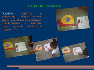 CARACOL DA SOMA 
Objetivos: Estimular o 
pensamento, cálculo mental, 
análise e resolução de problemas, 
reconhecimento de numerais, 
treinar operação fundamental 
( adição “+”). 
 