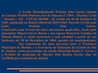 A Escola Municipalizada Prefeito João Gurito situada 
na Estrada Prefeito Rubens José de Macedo nº 5304 – Martins Costa 
– Mendes – RJ- CEP:26.700-000 , foi criada em 04 de Outubro de 
1965- publicado no Diário Oficial de 04/07/1969, Decreto 14.128, pelo 
então Prefeito João Gurito. 
Construída num terreno de cinco mil metros quadrados, doado pelo 
fazendeiro Miguel Garcia Bueno e sua esposa Honorata Natalina de 
Moraes Bueno, a escola pertenceu a rede estadual a partir de sua 
fundação até 20 de Dezembro de 2004, quando foi municipalizada. 
Sua construção foi uma parceria entre a Prefeitura 
Municipal de Mendes e a Secretaria de Educação do Estado do Rio 
de Janeiro, sendo governador do estado Marechal Paulo F. Torres e 
o Prefeito do município de Mendes João Batista Gurito. Que foi 
escolhido para patrono da mesma. 
 