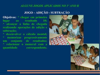 ALGUNS JOGOS APLICADOS NO 1º ANO B 
JOGO – ADIÇÃO - SUBTRAÇÃO 
Objetivos: * chegar em primeiro 
lugar ao resultado 10; 
* alcançar a linha de chegada 
realizando operações de adição e 
subtração; 
* desenvolver o cálculo mental; 
* memorizar progressivamente 
um conjunto de resultados; 
* relacionar o numeral com a 
quantidade correspondente. 
 