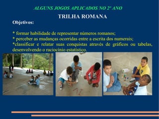 ALGUNS JOGOS APLICADOS NO 2º ANO 
TRILHA ROMANA 
Objetivos: 
* formar habilidade de representar números romanos; 
* perceber as mudanças ocorridas entre a escrita dos numerais; 
*classificar e relatar suas conquistas através de gráficos ou tabelas, 
desenvolvendo o raciocínio estatístico. 
 
