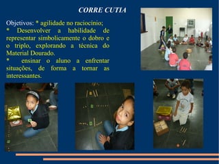 CORRE CUTIA 
Objetivos: * agilidade no raciocínio; 
* Desenvolver a habilidade de 
representar simbolicamente o dobro e 
o triplo, explorando a técnica do 
Material Dourado. 
* ensinar o aluno a enfrentar 
situações, de forma a tornar as 
interessantes. 
 