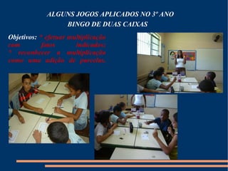 ALGUNS JOGOS APLICADOS NO 3º ANO 
BINGO DE DUAS CAIXAS 
Objetivos: * efetuar multiplicação 
com fatos indicados; 
* reconhecer a multiplicação 
como uma adição de parcelas. 
 