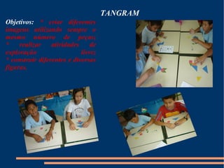 TANGRAM 
Objetivos: * criar diferentes 
imagens utilizando sempre o 
mesmo número de peças; 
* realizar atividades de 
exploração livre; 
* construir diferentes e diversas 
figuras. 
 