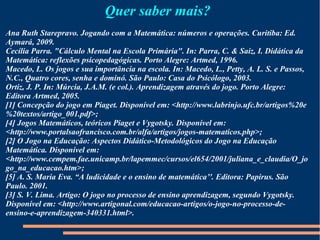 Quer saber mais? 
Ana Ruth Starepravo. Jogando com a Matemática: números e operações. Curitiba: Ed. 
Aymará, 2009. 
Cecília Parra. "Cálculo Mental na Escola Primária". In: Parra, C. & Saiz, I. Didática da 
Matemática: reflexões psicopedagógicas. Porto Alegre: Artmed, 1996. 
Macedo, L. Os jogos e sua importância na escola. In: Macedo, L., Petty, A. L. S. e Passos, 
N.C., Quatro cores, senha e dominó. São Paulo: Casa do Psicólogo, 2003. 
Ortiz, J. P. In: Múrcia, J.A.M. (e col.). Aprendizagem através do jogo. Porto Alegre: 
Editora Artmed, 2005. 
[1] Concepção do jogo em Piaget. Disponível em: <http://www.labrinjo.ufc.br/artigos%20e 
%20textos/artigo_001.pdf>; 
[4] Jogos Matemáticos, teóricos Piaget e Vygotsky. Disponível em: 
<http://www.portalsaofrancisco.com.br/alfa/artigos/jogos-matematicos.php>; 
[2] O Jogo na Educação: Aspectos Didático-Metodológicos do Jogo na Educação 
Matemática. Disponível em: 
<http://www.cempem.fae.unicamp.br/lapemmec/cursos/el654/2001/juliana_e_claudia/O_jo 
go_na_educacao.htm>; 
[5] A. S. Maria Eva. “A ludicidade e o ensino de matemática’'. Editora: Papirus. São 
Paulo. 2001. 
[3] S. V. Lima. Artigo: O jogo no processo de ensino aprendizagem, segundo Vygotsky. 
Disponível em: <http://www.artigonal.com/educacao-artigos/o-jogo-no-processo-de-ensino- 
e-aprendizagem-340331.html>. 
 