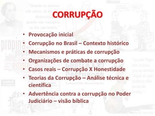 CORRUPÇÃO
• Provocação inicial
• Corrupção no Brasil – Contexto histórico
• Mecanismos e práticas de corrupção
• Organizações de combate a corrupção
• Casos reais – Corrupção X Honestidade
• Teorias da Corrupção – Análise técnica e
científica
• Advertência contra a corrupção no Poder
Judiciário – visão bíblica
 