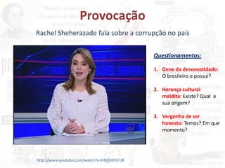 Provocação
Rachel Sheherazade fala sobre a corrupção no país
http://www.youtube.com/watch?v=HNjGJXfsFU8
Questionamentos:
1. Gene da desonestidade:
O brasileiro o possui?
2. Herança cultural
maldita: Existe? Qual a
sua origem?
3. Vergonha de ser
honesto: Temos? Em que
momento?
 