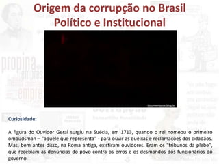 Origem da corrupção no Brasil
Político e Institucional
Curiosidade:
A figura do Ouvidor Geral surgiu na Suécia, em 1713, quando o rei nomeou o primeiro
ombudsman – "aquele que representa" - para ouvir as queixas e reclamações dos cidadãos.
Mas, bem antes disso, na Roma antiga, existiram ouvidores. Eram os "tribunos da plebe",
que recebiam as denúncias do povo contra os erros e os desmandos dos funcionários do
governo.
 