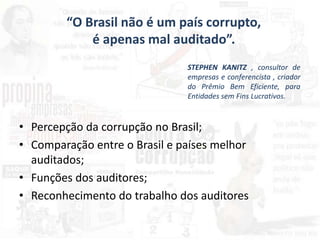 • Percepção da corrupção no Brasil;
• Comparação entre o Brasil e países melhor
auditados;
• Funções dos auditores;
• Reconhecimento do trabalho dos auditores
“O Brasil não é um país corrupto,
é apenas mal auditado”.
STEPHEN KANITZ , consultor de
empresas e conferencista , criador
do Prêmio Bem Eficiente, para
Entidades sem Fins Lucrativos.
 