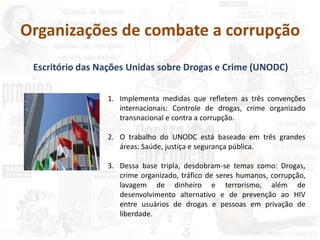Organizações de combate a corrupção
Escritório das Nações Unidas sobre Drogas e Crime (UNODC)
1. Implementa medidas que refletem as três convenções
internacionais: Controle de drogas, crime organizado
transnacional e contra a corrupção.
2. O trabalho do UNODC está baseado em três grandes
áreas: Saúde, justiça e segurança pública.
3. Dessa base tripla, desdobram-se temas como: Drogas,
crime organizado, tráfico de seres humanos, corrupção,
lavagem de dinheiro e terrorismo, além de
desenvolvimento alternativo e de prevenção ao HIV
entre usuários de drogas e pessoas em privação de
liberdade.
 