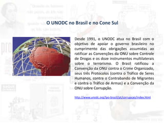 O UNODC no Brasil e no Cone Sul
Desde 1991, o UNODC atua no Brasil com o
objetivo de apoiar o governo brasileiro no
cumprimento das obrigações assumidas ao
ratificar as Convenções da ONU sobre Controle
de Drogas e os doze instrumentos multilaterais
sobre o terrorismo. O Brasil ratificou a
Convenção da ONU contra o Crime Organizado,
seus três Protocolos (contra o Tráfico de Seres
Humanos, contra o Contrabando de Migrantes
e contra o Tráfico de Armas) e a Convenção da
ONU sobre Corrupção.
http://www.unodc.org/lpo-brazil/pt/corrupcao/index.html
 