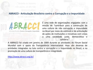 ABRACCI - Articulação Brasileira contra a Corrupção e a Impunidade
É uma rede de organizações engajadas com a
missão de “contribuir para a construção de
uma cultura de não corrupção e impunidade
no Brasil por meio do estímulo e da articulação
de ações de instituições e iniciativas com vistas
a uma sociedade justa, democrática e
solidária.”
A ABRACCI foi criada em janeiro de 2009 durante as atividades do Fórum Social
Mundial com o apoio da Transparência Internacional. Hoje são dezenas de
entidades integradas na luta contra a corrupção e a impunidade no Brasil, e na
promoção de uma cultura de transparência e integridade.
http://www.abracci.org.br/
 