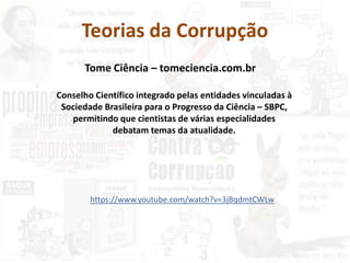 Teorias da Corrupção
Conselho Científico integrado pelas entidades vinculadas à
Sociedade Brasileira para o Progresso da Ciência – SBPC,
permitindo que cientistas de várias especialidades
debatam temas da atualidade.
Tome Ciência – tomeciencia.com.br
https://www.youtube.com/watch?v=3jBqdmtCWLw
 