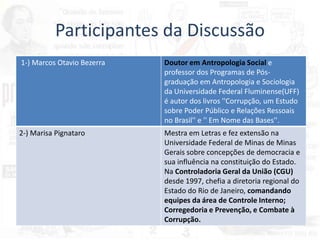 Participantes da Discussão
1-) Marcos Otavio Bezerra Doutor em Antropologia Social e
professor dos Programas de Pós-
graduação em Antropologia e Sociologia
da Universidade Federal Fluminense(UFF)
é autor dos livros ''Corrupção, um Estudo
sobre Poder Público e Relações Ressoais
no Brasil'' e '' Em Nome das Bases''.
2-) Marisa Pignataro Mestra em Letras e fez extensão na
Universidade Federal de Minas de Minas
Gerais sobre concepções de democracia e
sua influência na constituição do Estado.
Na Controladoria Geral da União (CGU)
desde 1997, chefia a diretoria regional do
Estado do Rio de Janeiro, comandando
equipes da área de Controle Interno;
Corregedoria e Prevenção, e Combate à
Corrupção.
 