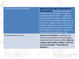 3-) Fernando Lattman-Weltman Mestre em Sociologia e doutorado em
Ciência Política, participa do Centro de
Pesquisa e Documentação de Historia
Contemporânea do Brasil -- o Cpdoc da
Fundação Getulio Vargas -- desde 1991.
Lá, entre outras atividades, dedicou-se ao
estudo das relações entre a imprensa e a
política, chegando a escrever vários livros
sobre o assunto, entre eles ''A Imprensa
Faz e Desfaz um Presidente'', logo após o
impeachment do presidente Collor.
4-) Jeremias Ferraz Lima Doutor em Psicanálise, é professor do
Instituto de Psiquiatria da Universidade
Federal do Rio de Janeiro (UFRJ). Além de
estudos sobre pulsão e libido, é autor de
um livro chamado '' Psicanálise do
Dinheiro''.
 