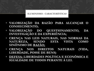  VALORIZAÇÃO DA RAZÃO PARA ALCANÇAR O
CONHECIMENTO;
 VALORIZAÇÃO DO QUESTIONAMENTO, DA
INVESTIGAÇÃO E DA EXPERIÊNCIA;
 CRENÇA NAS LEIS NATURAIS, NAS NORMAS DA
NATUREZA, SENDO ESTA VISTA COMO
SINÔNIMO DE RAZÃO;
 CRENÇA NOS DIREITOS NATURAIS (VIDA,
LIBERDADE, POSSE DE BENS)
 DEFESA: LIBERDADES POLÍTICA E ECONÔMICA E
IGUALDADE DE TODOS PERANTE À LEI.
ILUMINISMO - CARACTERÍSTICAS
 