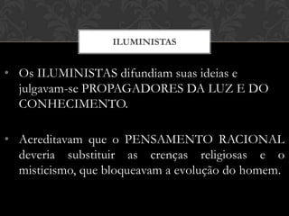 • Os ILUMINISTAS difundiam suas ideias e
julgavam-se PROPAGADORES DA LUZ E DO
CONHECIMENTO.
• Acreditavam que o PENSAMENTO RACIONAL
deveria substituir as crenças religiosas e o
misticismo, que bloqueavam a evolução do homem.
ILUMINISTAS
 