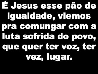 É Jesus esse pão de
igualdade, viemos
pra comungar com a
luta sofrida do povo,
que quer ter voz, ter
vez, lugar.

 