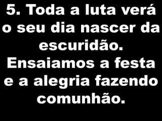 5. Toda a luta verá
o seu dia nascer da
escuridão.
Ensaiamos a festa
e a alegria fazendo
comunhão.

 