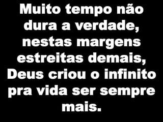 Muito tempo não
dura a verdade,
nestas margens
estreitas demais,
Deus criou o infinito
pra vida ser sempre
mais.

 