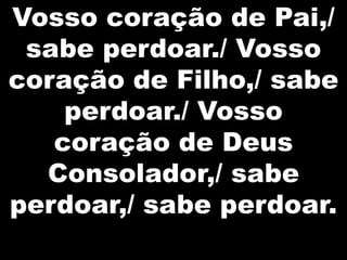 Vosso coração de Pai,/
sabe perdoar./ Vosso
coração de Filho,/ sabe
perdoar./ Vosso
coração de Deus
Consolador,/ sabe
perdoar,/ sabe perdoar.

 