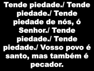 Tende piedade./ Tende
piedade./ Tende
piedade de nós, ó
Senhor./ Tende
piedade./ Tende
piedade./ Vosso povo é
santo, mas também é
pecador.

 