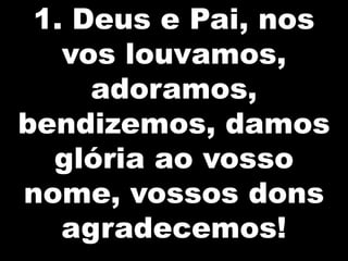 1. Deus e Pai, nos
vos louvamos,
adoramos,
bendizemos, damos
glória ao vosso
nome, vossos dons
agradecemos!

 
