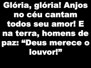 Glória, glória! Anjos
no céu cantam
todos seu amor! E
na terra, homens de
paz: “Deus merece o
louvor!”

 