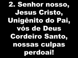 2. Senhor nosso,
Jesus Cristo,
Unigênito do Pai,
vós de Deus
Cordeiro Santo,
nossas culpas
perdoai!

 