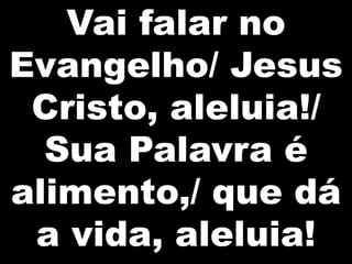 Vai falar no
Evangelho/ Jesus
Cristo, aleluia!/
Sua Palavra é
alimento,/ que dá
a vida, aleluia!

 