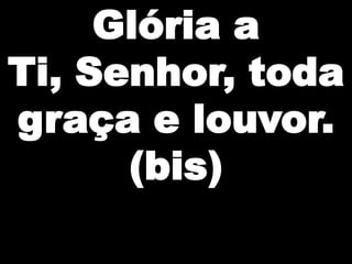 Glória a
Ti, Senhor, toda
graça e louvor.
(bis)

 