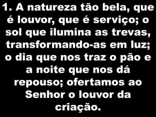1. A natureza tão bela, que
é louvor, que é serviço; o
sol que ilumina as trevas,
transformando-as em luz;
o dia que nos traz o pão e
a noite que nos dá
repouso; ofertamos ao
Senhor o louvor da
criação.

 